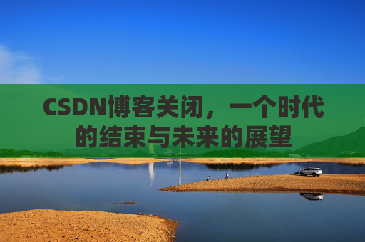 CSDN博客关闭，一个时代的结束与未来的展望